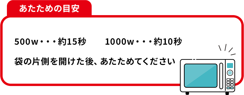 あたための目安 500w・・・約15秒 1000w・・・約10秒 袋の片側を開けた後、あたためてください