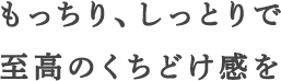 もっちり、しっとりで至高のくちどけ感を
